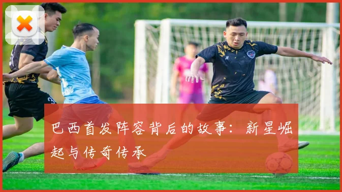 巴西首发阵容背后的故事：新星崛起与传奇传承