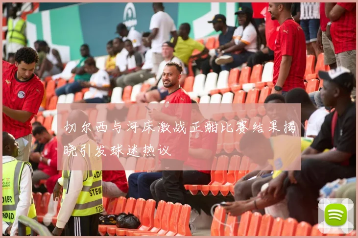 切尔西与河床激战正酣比赛结果揭晓引发球迷热议