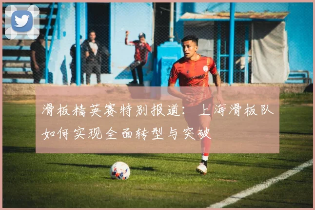 滑板精英赛特别报道：上海滑板队如何实现全面转型与突破