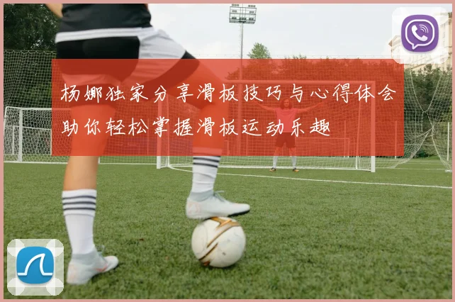 杨娜独家分享滑板技巧与心得体会助你轻松掌握滑板运动乐趣
