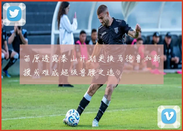 苗原透露泰山计划更换马德鲁加新援或难成超级兽腰之选