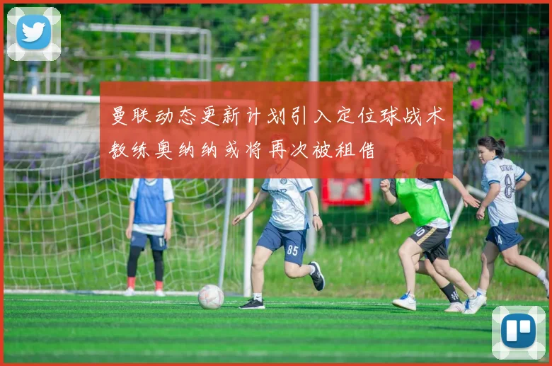 曼联动态更新计划引入定位球战术教练奥纳纳或将再次被租借