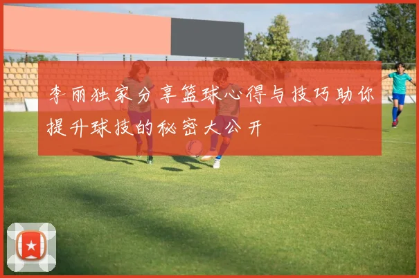 李丽独家分享篮球心得与技巧助你提升球技的秘密大公开